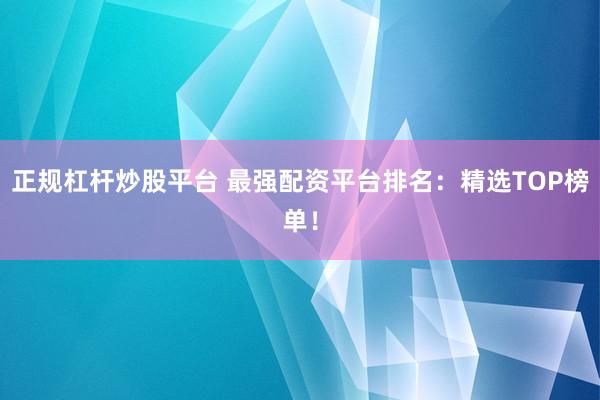 正规杠杆炒股平台 最强配资平台排名：精选TOP榜单！