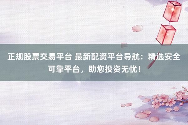 正规股票交易平台 最新配资平台导航：精选安全可靠平台，助您投资无忧！