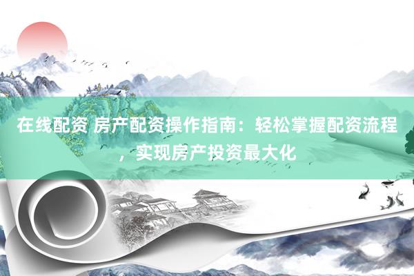 在线配资 房产配资操作指南：轻松掌握配资流程，实现房产投资最大化