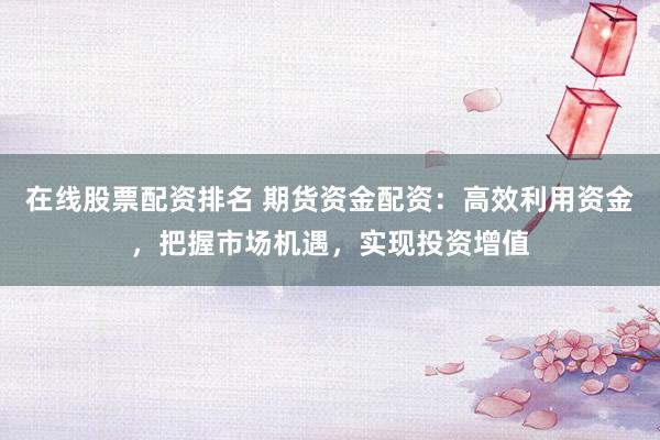 在线股票配资排名 期货资金配资：高效利用资金，把握市场机遇，实现投资增值