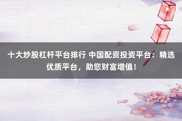 十大炒股杠杆平台排行 中国配资投资平台：精选优质平台，助您财富增值！