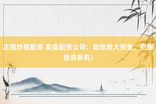 正规炒股配资 实盘配资公司：助您放大资金，把握投资良机！