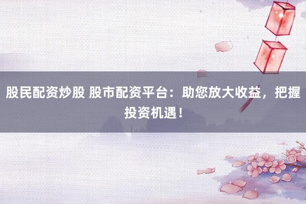 股民配资炒股 股市配资平台：助您放大收益，把握投资机遇！