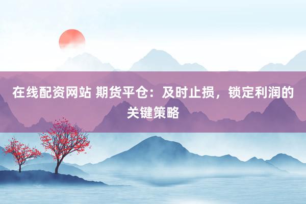 在线配资网站 期货平仓：及时止损，锁定利润的关键策略