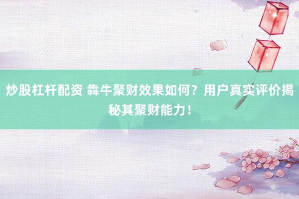 炒股杠杆配资 犇牛聚财效果如何？用户真实评价揭秘其聚财能力！