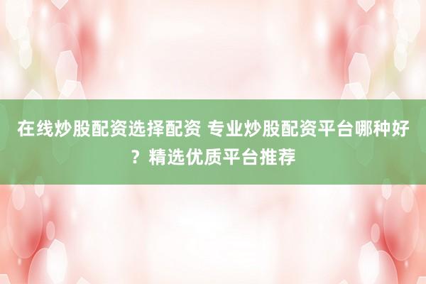 在线炒股配资选择配资 专业炒股配资平台哪种好？精选优质平台推荐