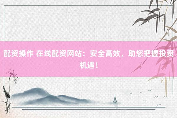配资操作 在线配资网站：安全高效，助您把握投资机遇！