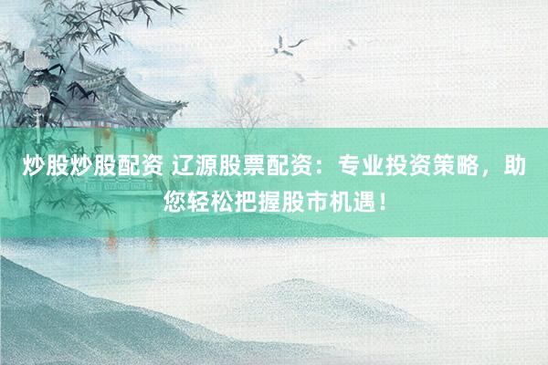 炒股炒股配资 辽源股票配资：专业投资策略，助您轻松把握股市机遇！