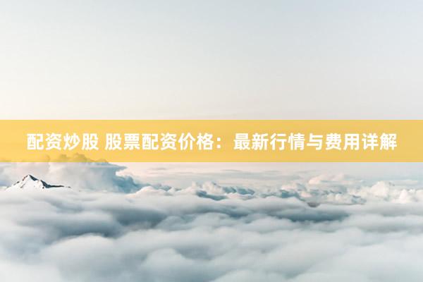 配资炒股 股票配资价格：最新行情与费用详解