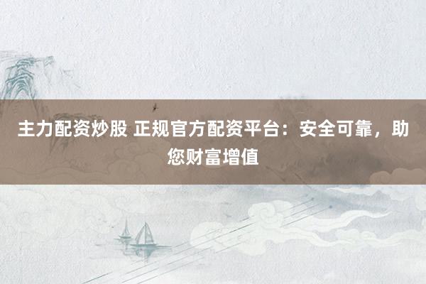主力配资炒股 正规官方配资平台：安全可靠，助您财富增值