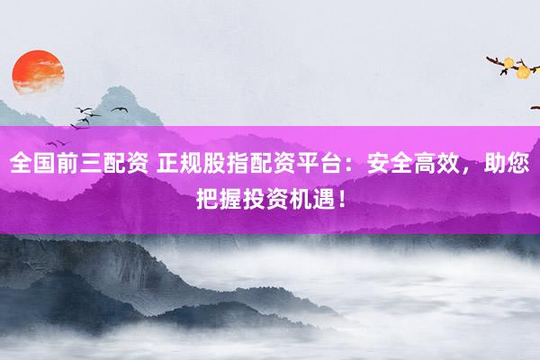 全国前三配资 正规股指配资平台：安全高效，助您把握投资机遇！