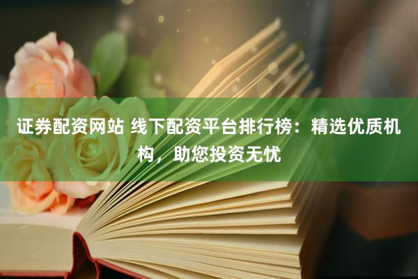 证券配资网站 线下配资平台排行榜：精选优质机构，助您投资无忧