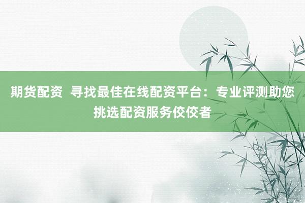 期货配资  寻找最佳在线配资平台：专业评测助您挑选配资服务佼佼者