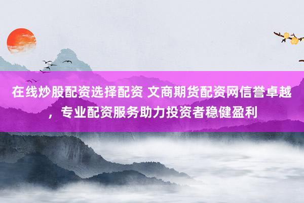 在线炒股配资选择配资 文商期货配资网信誉卓越，专业配资服务助力投资者稳健盈利