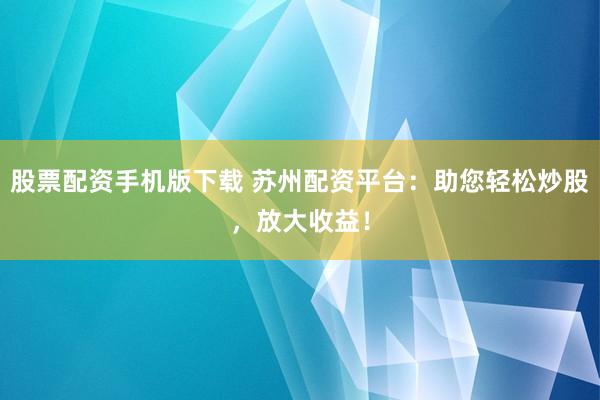 股票配资手机版下载 苏州配资平台：助您轻松炒股，放大收益！
