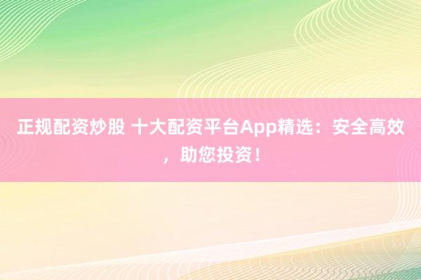 正规配资炒股 十大配资平台App精选：安全高效，助您投资！