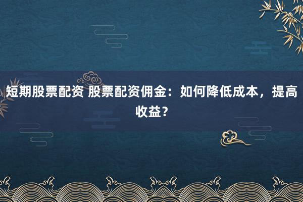 短期股票配资 股票配资佣金：如何降低成本，提高收益？