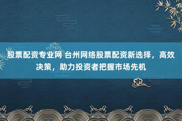 股票配资专业网 台州网络股票配资新选择，高效决策，助力投资者把握市场先机