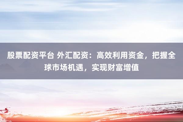 股票配资平台 外汇配资：高效利用资金，把握全球市场机遇，实现财富增值
