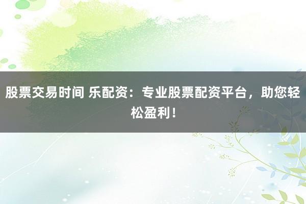 股票交易时间 乐配资：专业股票配资平台，助您轻松盈利！