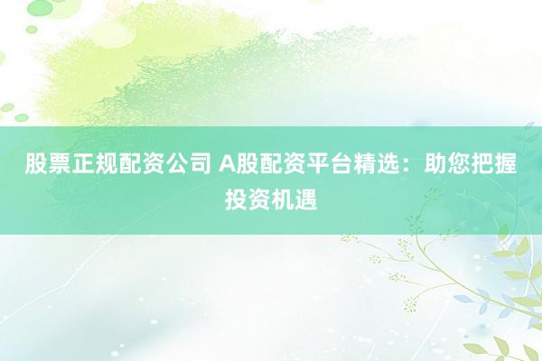 股票正规配资公司 A股配资平台精选：助您把握投资机遇