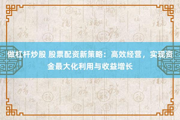 做杠杆炒股 股票配资新策略：高效经营，实现资金最大化利用与收益增长