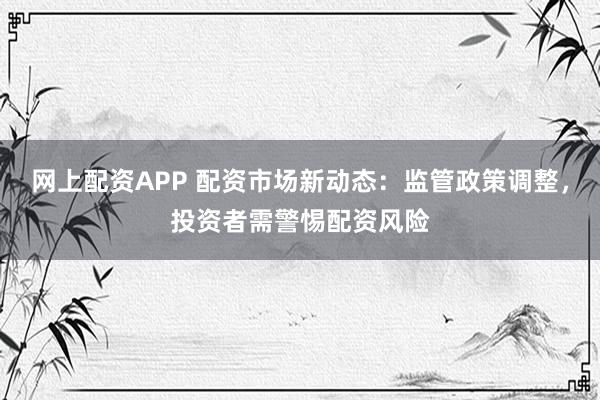 网上配资APP 配资市场新动态：监管政策调整，投资者需警惕配资风险