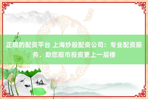 正规的配资平台 上海炒股配资公司：专业配资服务，助您股市投资更上一层楼