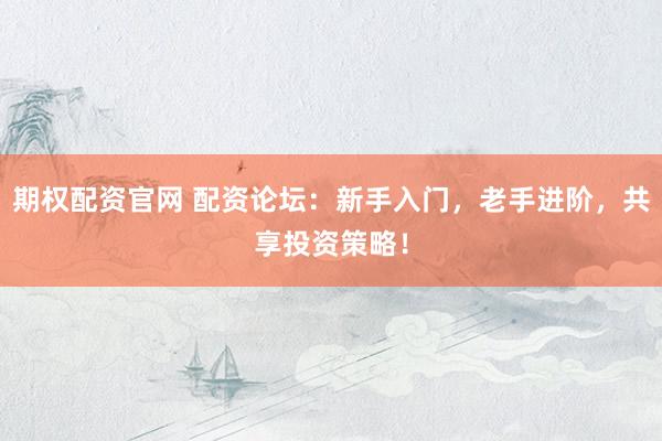 期权配资官网 配资论坛：新手入门，老手进阶，共享投资策略！