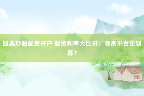 股票炒股配资开户 配资利率大比拼：哪家平台更划算？