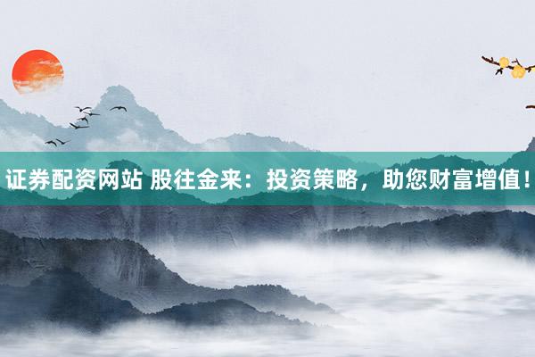 证券配资网站 股往金来：投资策略，助您财富增值！