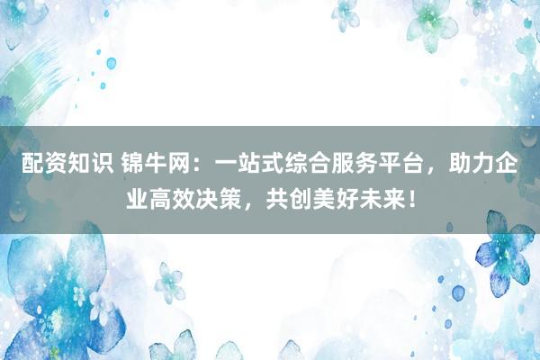 配资知识 锦牛网：一站式综合服务平台，助力企业高效决策，共创美好未来！