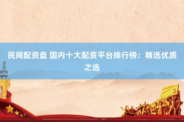 民间配资盘 国内十大配资平台排行榜：精选优质之选