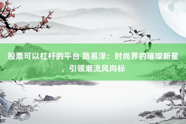 股票可以杠杆的平台 路易泽：时尚界的璀璨新星，引领潮流风向标