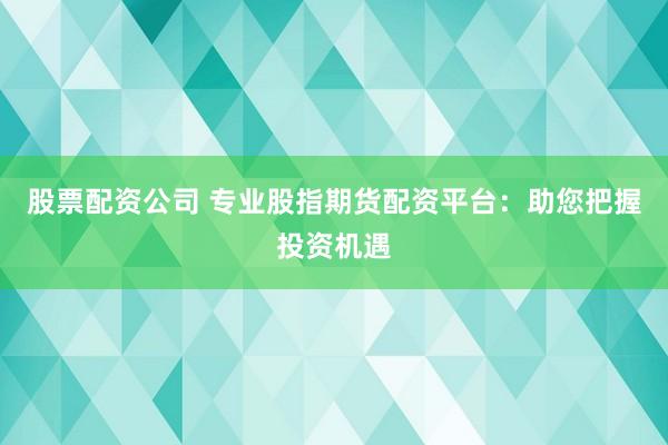 股票配资公司 专业股指期货配资平台：助您把握投资机遇
