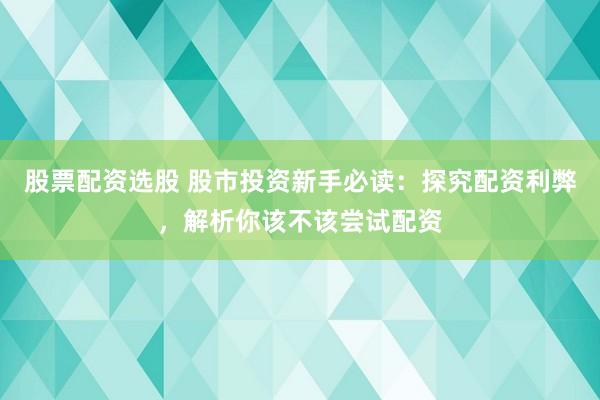 股票配资选股 股市投资新手必读：探究配资利弊，解析你该不该尝试配资