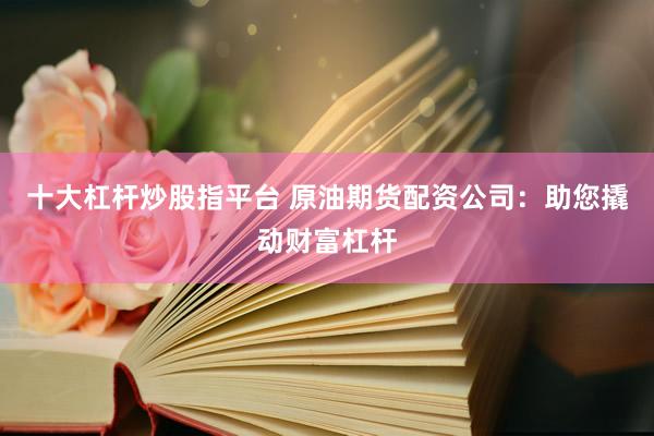 十大杠杆炒股指平台 原油期货配资公司：助您撬动财富杠杆