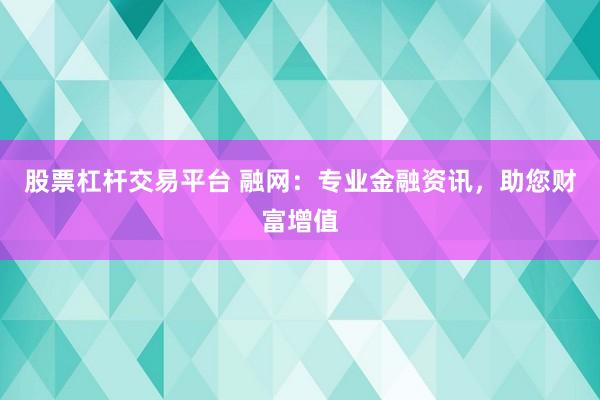 股票杠杆交易平台 融网：专业金融资讯，助您财富增值
