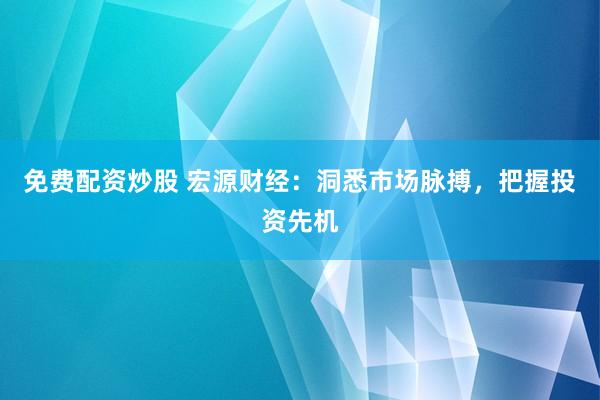 免费配资炒股 宏源财经：洞悉市场脉搏，把握投资先机