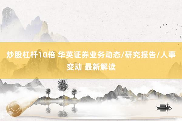 炒股杠杆10倍 华英证券业务动态/研究报告/人事变动 最新解读