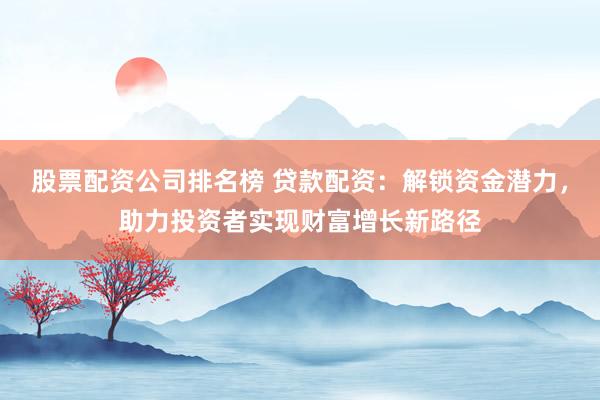 股票配资公司排名榜 贷款配资：解锁资金潜力，助力投资者实现财富增长新路径