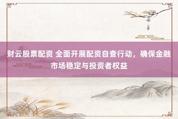 财云股票配资 全面开展配资自查行动，确保金融市场稳定与投资者权益