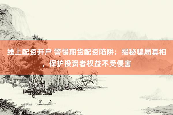 线上配资开户 警惕期货配资陷阱：揭秘骗局真相，保护投资者权益不受侵害