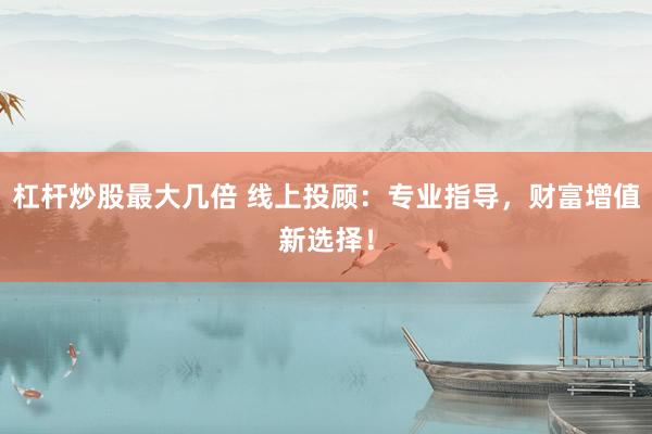 杠杆炒股最大几倍 线上投顾：专业指导，财富增值新选择！