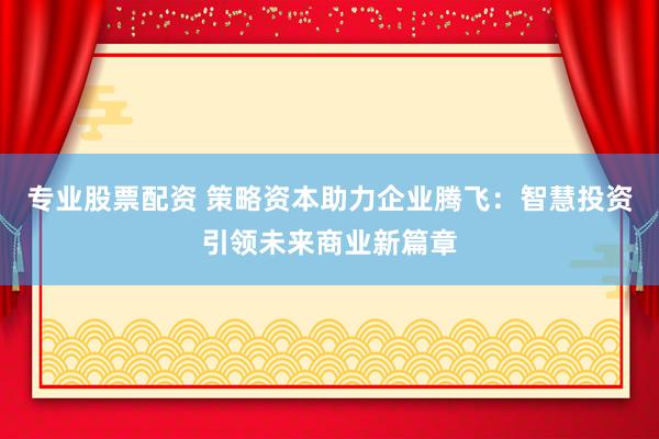 专业股票配资 策略资本助力企业腾飞：智慧投资引领未来商业新篇章