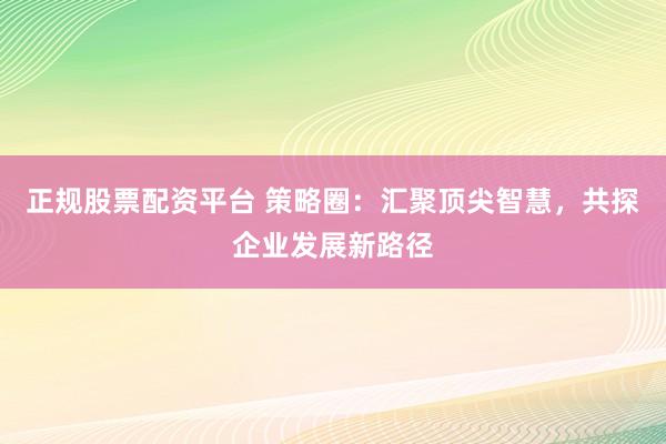正规股票配资平台 策略圈：汇聚顶尖智慧，共探企业发展新路径