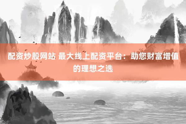 配资炒股网站 最大线上配资平台：助您财富增值的理想之选