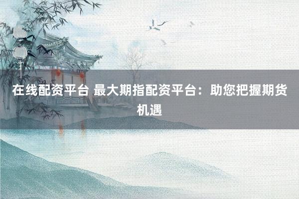 在线配资平台 最大期指配资平台：助您把握期货机遇