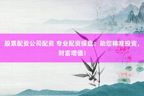 股票配资公司配资 专业配资操盘：助您精准投资，财富增值！
