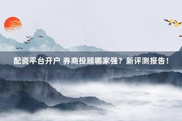 配资平台开户 券商投顾哪家强？新评测报告！